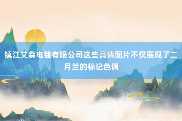 镇江艾森电镀有限公司这些高清图片不仅展现了二月兰的标记色调