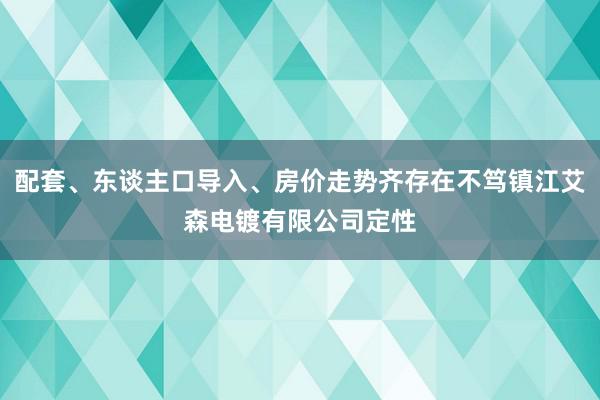 配套、东谈主口导入、房价走势齐存在不笃镇江艾森电镀有限公司定性