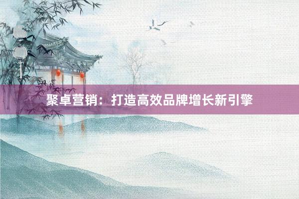 聚卓营销：打造高效品牌增长新引擎